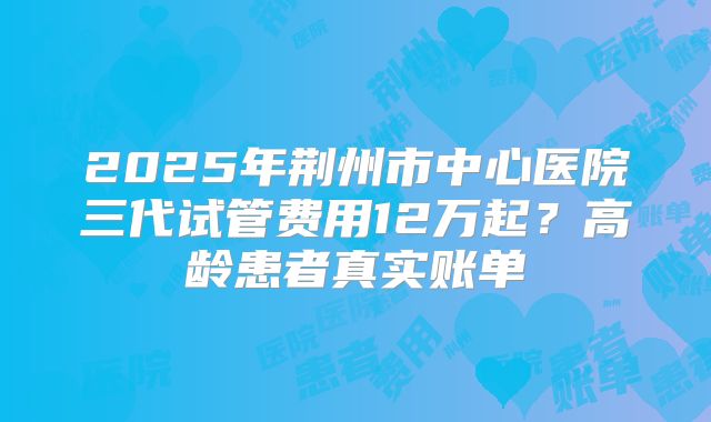 2025年荆州市中心医院三代试管费用12万起？高龄患者真实账单