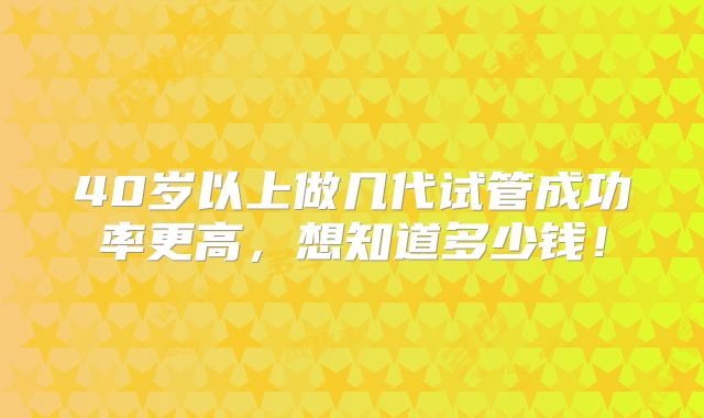 40岁以上做几代试管成功率更高，想知道多少钱！