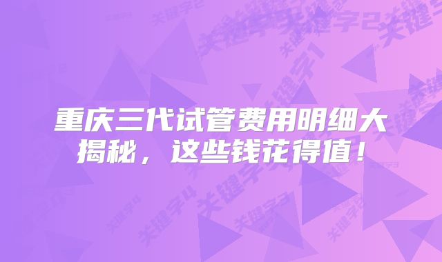 重庆三代试管费用明细大揭秘，这些钱花得值！