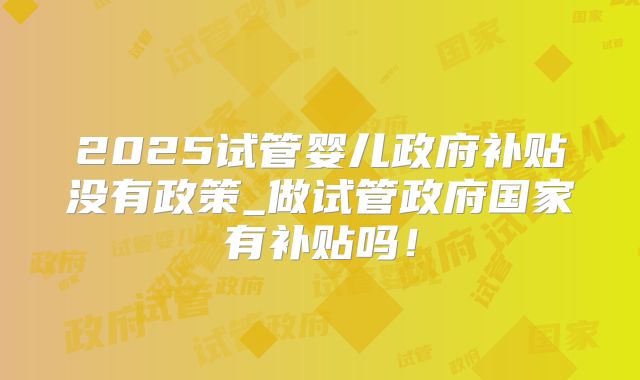 2025试管婴儿政府补贴没有政策_做试管政府国家有补贴吗！