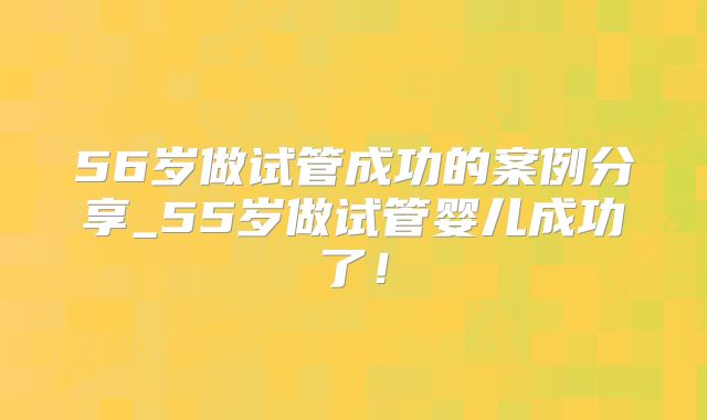 56岁做试管成功的案例分享_55岁做试管婴儿成功了！