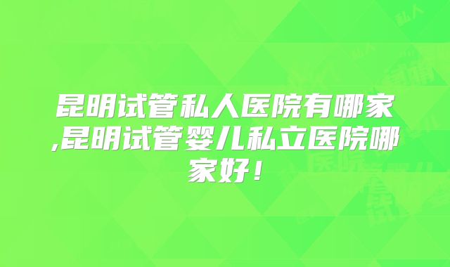 昆明试管私人医院有哪家,昆明试管婴儿私立医院哪家好！