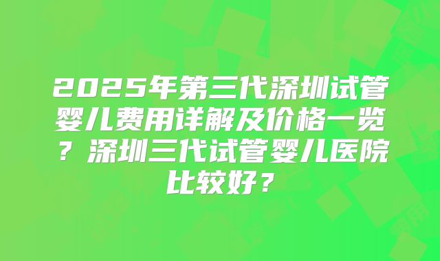 2025年第三代深圳试管婴儿费用详解及价格一览？深圳三代试管婴儿医院比较好？