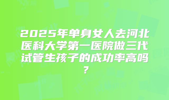 2025年单身女人去河北医科大学第一医院做三代试管生孩子的成功率高吗?