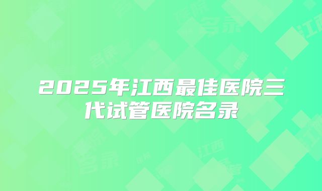 2025年江西最佳医院三代试管医院名录