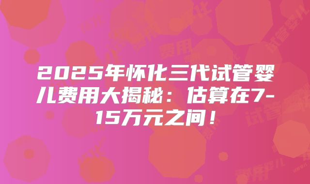 2025年怀化三代试管婴儿费用大揭秘:估算在7-15万元之间!