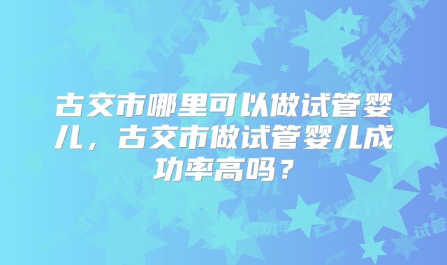 古交市哪里可以做试管婴儿,古交市做试管婴儿成功率高吗?