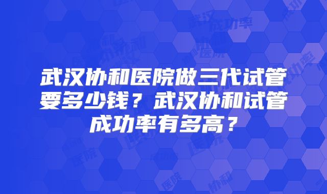 武汉协和医院做三代试管要多少钱？武汉协和试管成功率有多高？