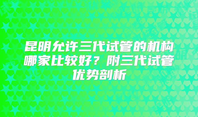 昆明允许三代试管的机构哪家比较好?附三代试管优势剖析