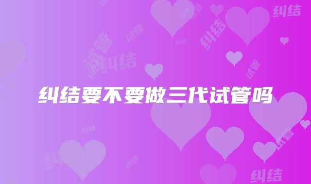 纠结要不要做三代试管吗