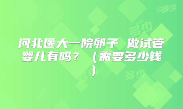 河北医大一院卵子 做试管婴儿有吗？（需要多少钱）