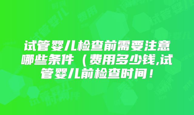 试管婴儿检查前需要注意哪些条件（费用多少钱,试管婴儿前检查时间！