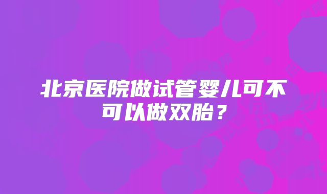 北京医院做试管婴儿可不可以做双胎?