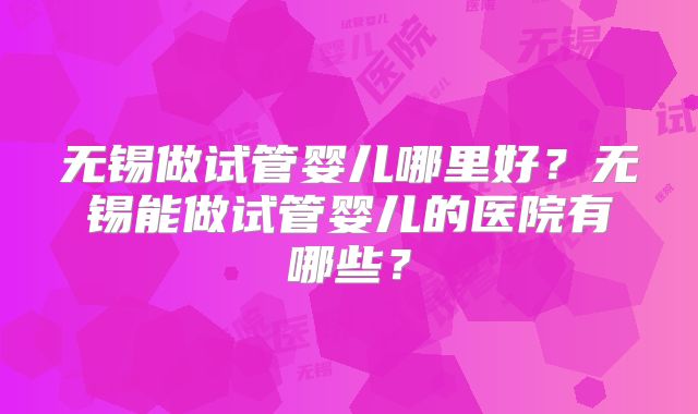 无锡做试管婴儿哪里好?无锡能做试管婴儿的医院有哪些?