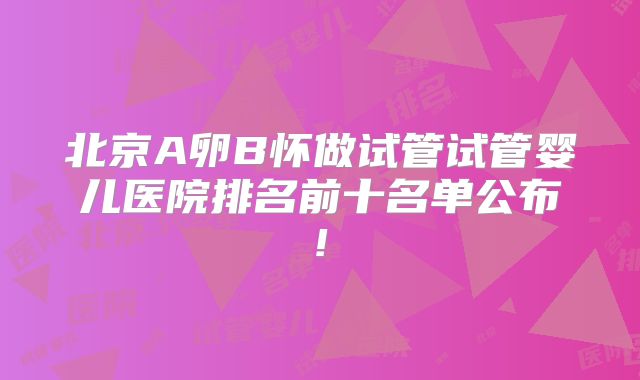 北京A卵B怀做试管试管婴儿医院排名前十名单公布!