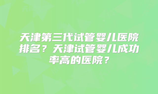 天津第三代试管婴儿医院排名？天津试管婴儿成功率高的医院？