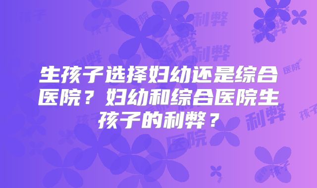 生孩子选择妇幼还是综合医院?妇幼和综合医院生孩子的利弊?