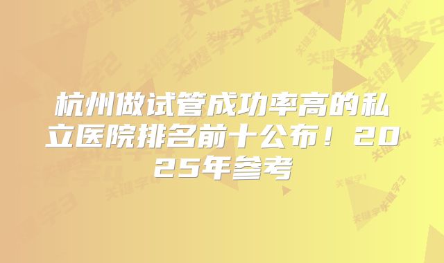 杭州做试管成功率高的私立医院排名前十公布！2025年参考