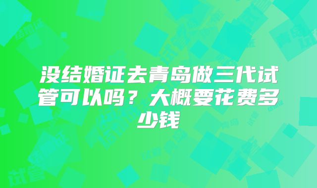 没结婚证去青岛做三代试管可以吗？大概要花费多少钱