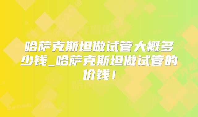 哈萨克斯坦做试管大概多少钱_哈萨克斯坦做试管的价钱！