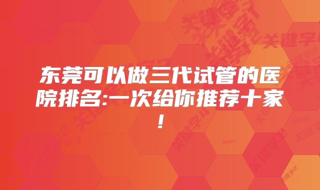 东莞可以做三代试管的医院排名:一次给你推荐十家!