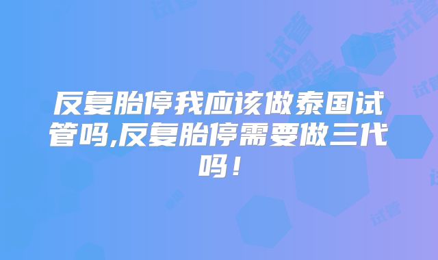 反复胎停我应该做泰国试管吗,反复胎停需要做三代吗!