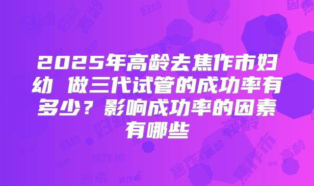 2025年高龄去焦作市妇幼 做三代试管的成功率有多少?影响成功率的因素有哪些