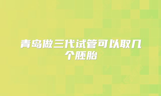 青岛做三代试管可以取几个胚胎