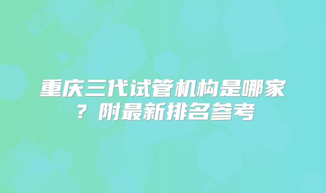 重庆三代试管机构是哪家？附最新排名参考