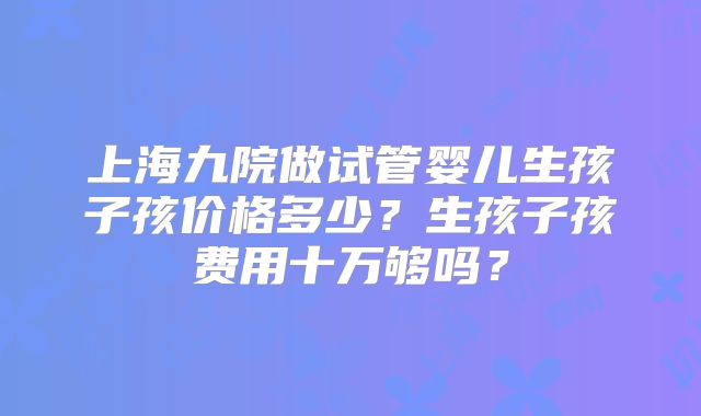 上海九院做试管婴儿生孩子孩价格多少?生孩子孩费用十万够吗?