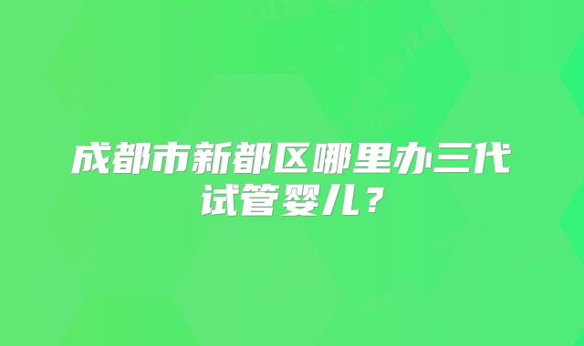 成都市新都区哪里办三代试管婴儿？
