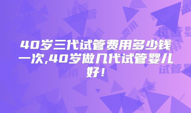 40岁三代试管费用多少钱一次,40岁做几代试管婴儿好！