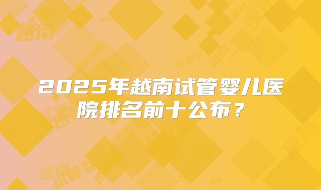 2025年越南试管婴儿医院排名前十公布？