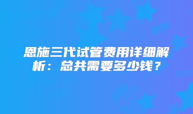 恩施三代试管费用详细解析：总共需要多少钱？
