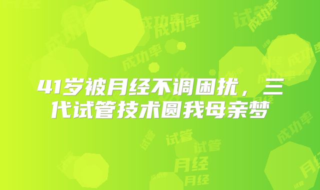 41岁被月经不调困扰,三代试管技术圆我母亲梦