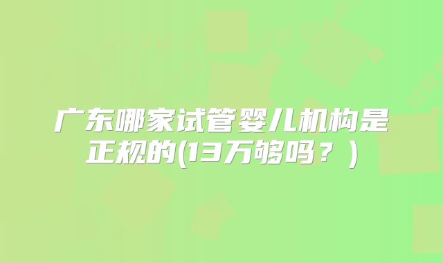广东哪家试管婴儿机构是正规的(13万够吗？)