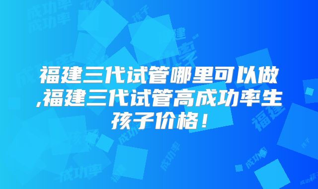 福建三代试管哪里可以做,福建三代试管高成功率生孩子价格！