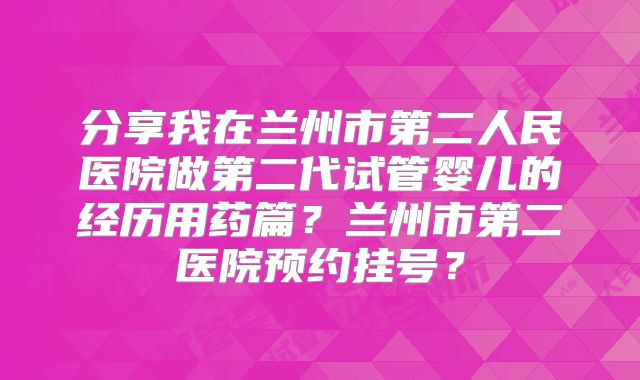 分享我在兰州市第二人民医院做第二代试管婴儿的经历用药篇？兰州市第二医院预约挂号？