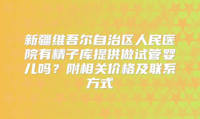 新疆维吾尔自治区人民医院有精子库提供做试管婴儿吗？附相关价格及联系方式