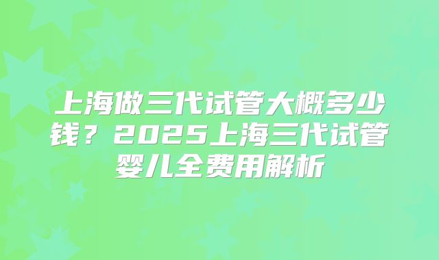 上海做三代试管大概多少钱？2025上海三代试管婴儿全费用解析