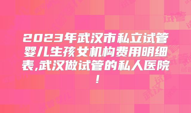 2023年武汉市私立试管婴儿生孩女机构费用明细表,武汉做试管的私人医院！