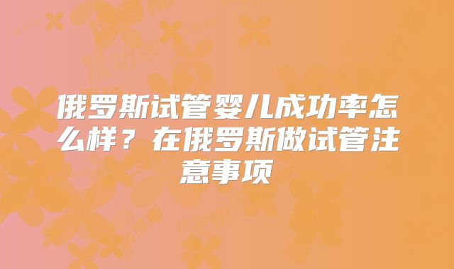 俄罗斯试管婴儿成功率怎么样?在俄罗斯做试管注意事项
