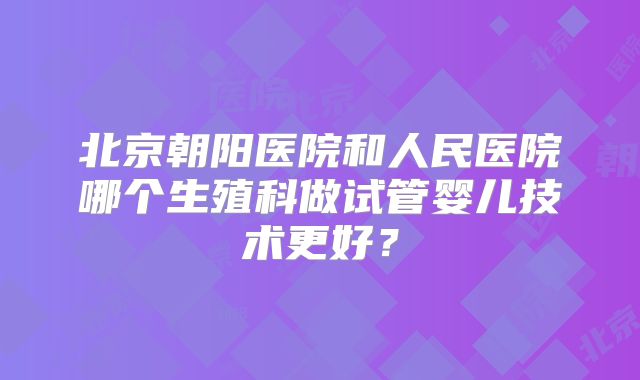北京朝阳医院和人民医院哪个生殖科做试管婴儿技术更好？