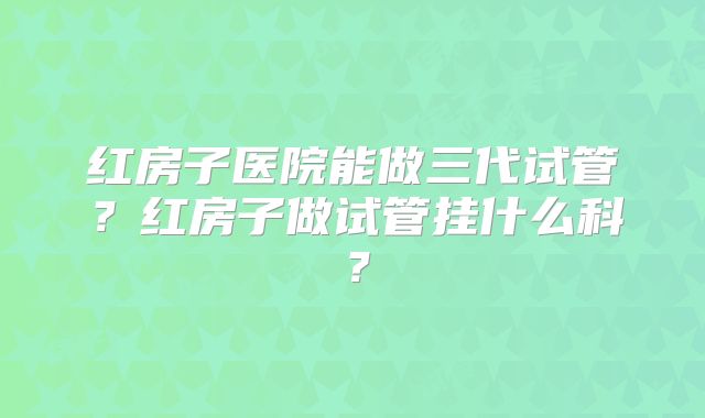 红房子医院能做三代试管？红房子做试管挂什么科？