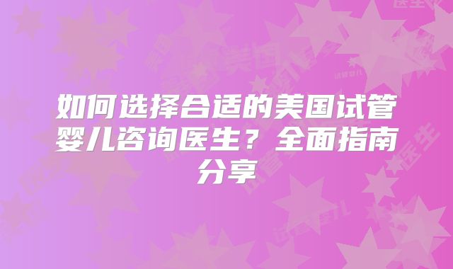 如何选择合适的美国试管婴儿咨询医生？全面指南分享