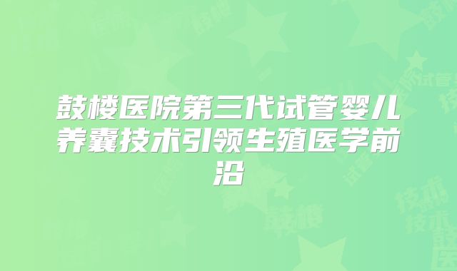鼓楼医院第三代试管婴儿养囊技术引领生殖医学前沿
