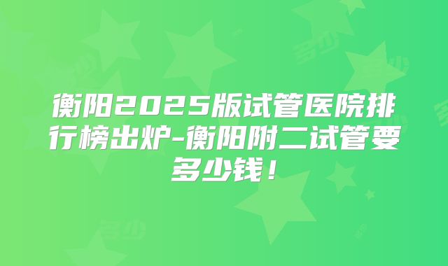 衡阳2025版试管医院排行榜出炉-衡阳附二试管要多少钱！