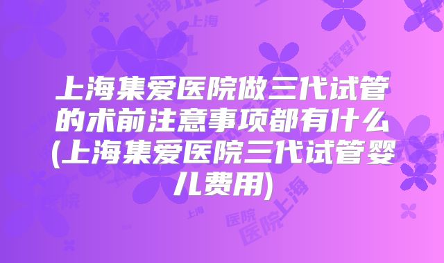 上海集爱医院做三代试管的术前注意事项都有什么(上海集爱医院三代试管婴儿费用)