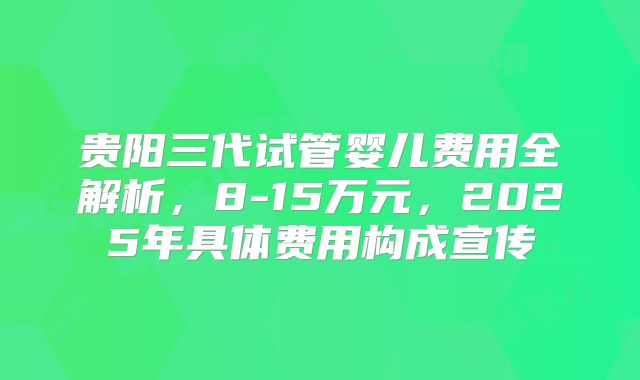 贵阳三代试管婴儿费用全解析，8-15万元，2025年具体费用构成宣传