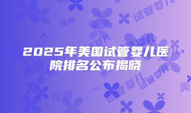 2025年美国试管婴儿医院排名公布揭晓